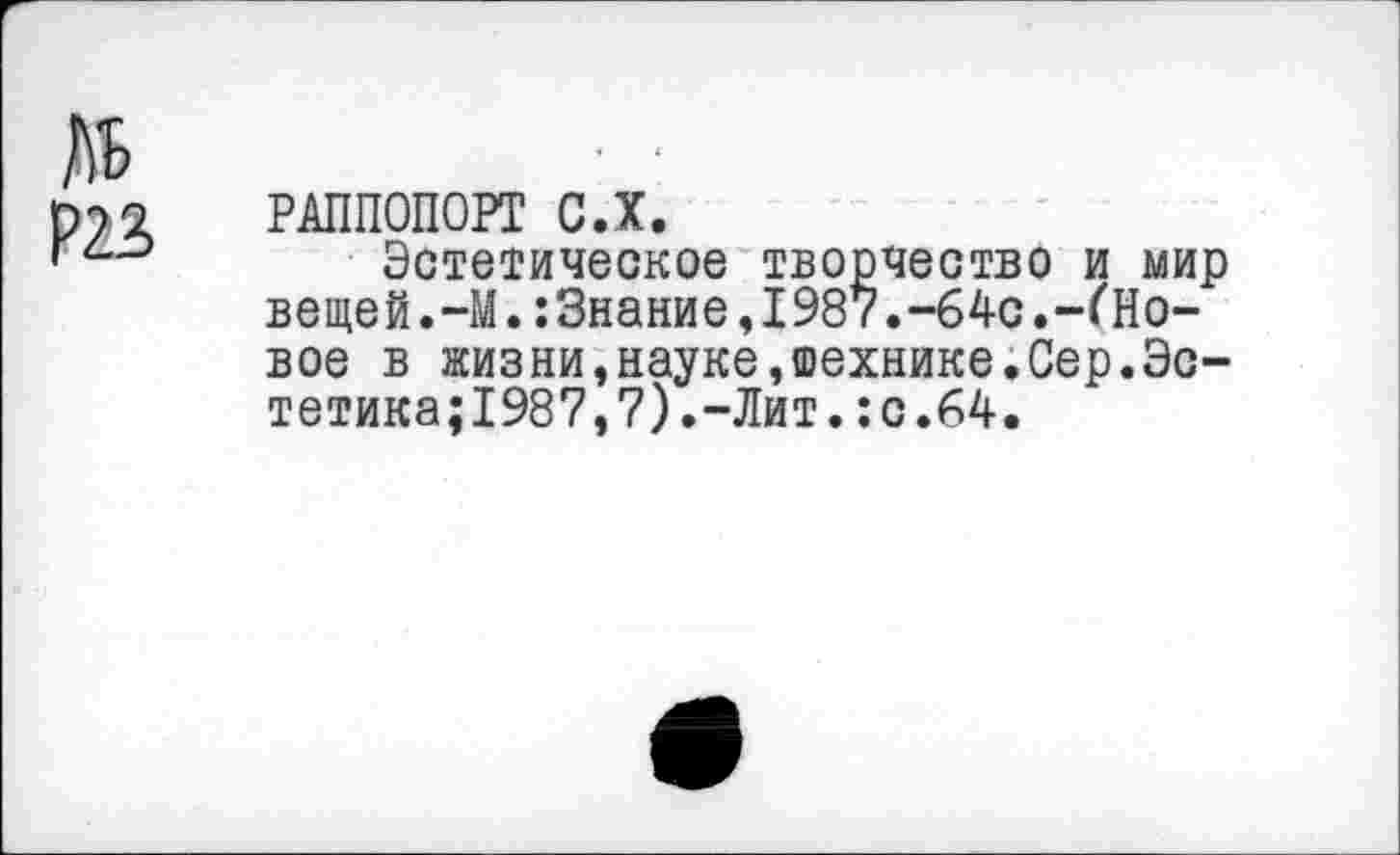 ﻿№
Р23
РАППОПОРТ С.Х.
Эстетическое творчество и мир вещей.-М.:3нание,1987.-64с.-(Новое в жизни,науке,шехнике.Сер.Эстетика; 1987, 7). -Лит. : с.64.